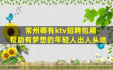 常州哪有ktv招聘包厢-帮助有梦想的年轻人出人头地